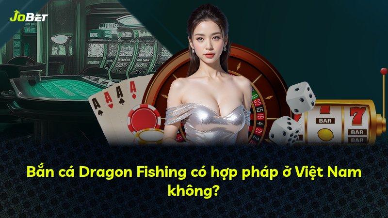Bắn cá Dragon Fishing có hợp pháp ở Việt Nam không?