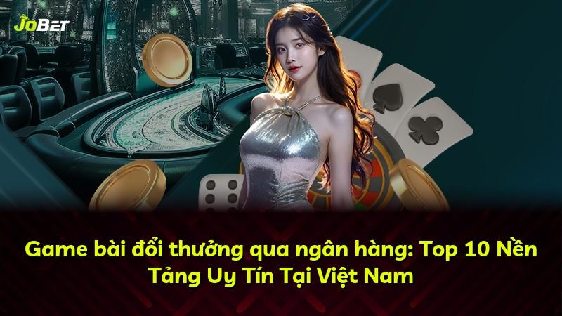 Game bài đổi thưởng qua ngân hàng: Top 10 Nền Tảng Uy Tín Tại Việt Nam