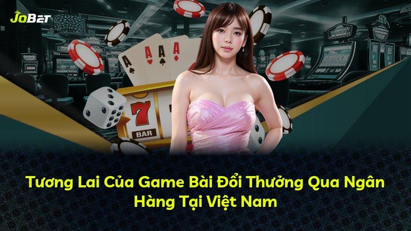 Tương Lai Của Game Bài Đổi Thưởng Qua Ngân Hàng Tại Việt Nam