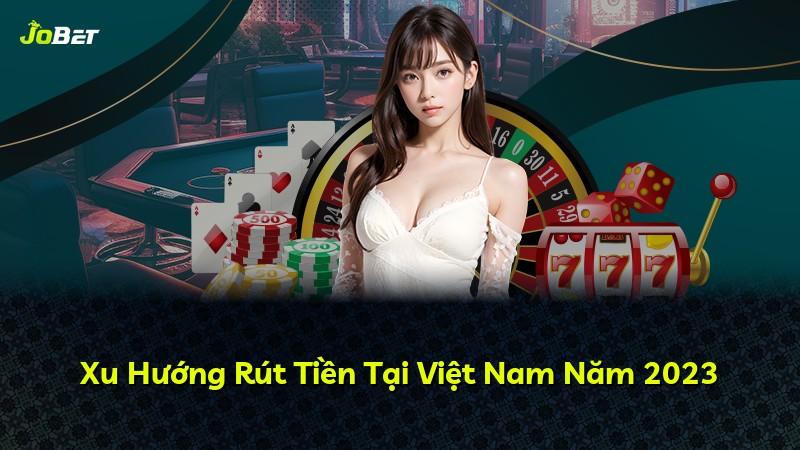 Xu Hướng Rút Tiền Tại Việt Nam Năm 2023